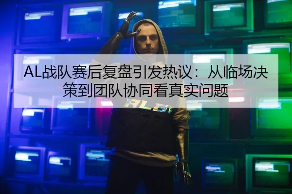 AL战队赛后复盘引发热议：从临场决策到团队协同看真实问题